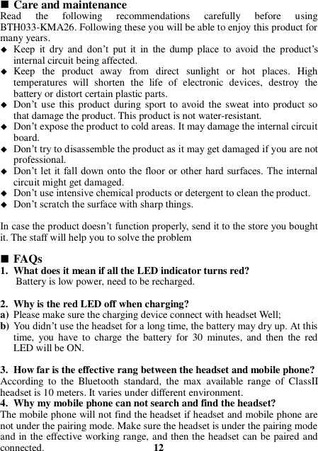  Care and maintenance Read  the  following  recommendations  carefully  before  using BTH033-KMA26. Following these you will be able to enjoy this product for many years.  Keep  it  dry  and  don’t  put  it  in  the  dump  place  to  avoid  the  product’s internal circuit being affected.  Keep  the  product  away  from  direct  sunlight  or  hot  places.  High temperatures  will  shorten  the  life  of  electronic  devices,  destroy  the battery or distort certain plastic parts.  Don’t use this product during sport to  avoid the sweat into  product so that damage the product. This product is not water-resistant.  Don’t expose the product to cold areas. It may damage the internal circuit board.  Don’t try to disassemble the product as it may get damaged if you are not professional.  Don’t let  it fall down onto the floor or other  hard surfaces. The internal circuit might get damaged.  Don’t use intensive chemical products or detergent to clean the product.  Don’t scratch the surface with sharp things.  In case the product doesn’t function properly, send it to the store you bought it. The staff will help you to solve the problem   FAQs 1. What does it mean if all the LED indicator turns red? Battery is low power, need to be recharged.  2. Why is the red LED off when charging? a) Please make sure the charging device connect with headset Well; b) You didn’t use the headset for a long time, the battery may dry up. At this time,  you  have  to  charge  the battery  for  30  minutes,  and  then  the  red LED will be ON.  3. How far is the effective rang between the headset and mobile phone? According  to  the  Bluetooth  standard,  the  max  available  range  of  ClassII headset is 10 meters. It varies under different environment. 4. Why my mobile phone can not search and find the headset? The mobile phone will not find the headset if headset and mobile phone are not under the pairing mode. Make sure the headset is under the pairing mode and in the effective working range, and then the headset can be paired and connected.                                          12 