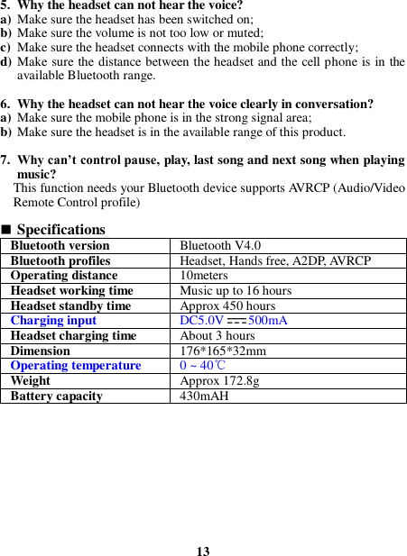  5. Why the headset can not hear the voice? a) Make sure the headset has been switched on; b) Make sure the volume is not too low or muted; c) Make sure the headset connects with the mobile phone correctly; d) Make sure the distance between the headset and the cell phone is in the available Bluetooth range.  6. Why the headset can not hear the voice clearly in conversation? a) Make sure the mobile phone is in the strong signal area; b) Make sure the headset is in the available range of this product.  7. Why can’t control pause, play, last song and next song when playing music? This function needs your Bluetooth device supports AVRCP (Audio/Video Remote Control profile)   Specifications Bluetooth version Bluetooth V4.0 Bluetooth profiles Headset, Hands free, A2DP, AVRCP Operating distance 10meters Headset working time Music up to 16 hours Headset standby time Approx 450 hours Charging input DC5.0V 500mA Headset charging time About 3 hours Dimension 176*165*32mm Operating temperature 0 ~ 40℃ Weight   Approx 172.8g Battery capacity 430mAH           13 