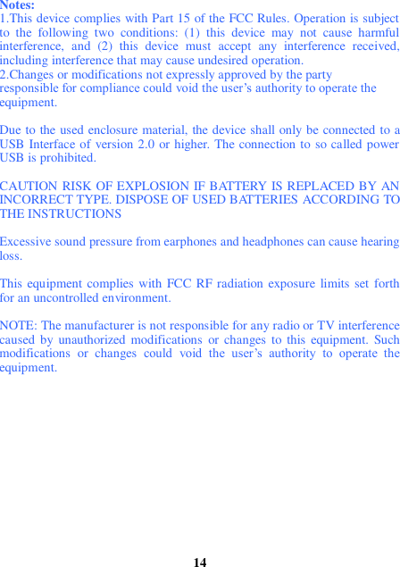 Notes:   1.This device complies with Part 15 of the FCC Rules. Operation is subject to  the  following  two  conditions:  (1)  this  device  may  not  cause  harmful interference,  and  (2)  this  device  must  accept  any  interference  received, including interference that may cause undesired operation.   2.Changes or modifications not expressly approved by the party   responsible for compliance could void the user’s authority to operate the   equipment.  Due to the used enclosure material, the device shall only be connected to a USB Interface of version 2.0 or higher. The connection to so called power USB is prohibited.  CAUTION RISK OF EXPLOSION IF BATTERY IS REPLACED BY AN INCORRECT TYPE. DISPOSE OF USED BATTERIES ACCORDING TO THE INSTRUCTIONS  Excessive sound pressure from earphones and headphones can cause hearing loss.  This equipment complies with FCC RF radiation exposure  limits set  forth for an uncontrolled environment.    NOTE: The manufacturer is not responsible for any radio or TV interference caused  by  unauthorized modifications  or  changes  to  this  equipment. Such modifications  or  changes  could  void  the  user’s  authority  to  operate  the equipment.              14 