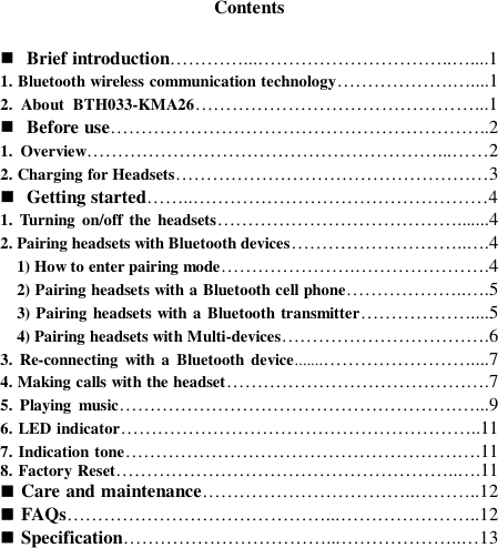 Contents   Brief introduction…………...…………………………..…....1 1. Bluetooth wireless communication technology……………….…....1 2.  About  BTH033-KMA26………………………………………...1  Before use……………………………………………………..2 1.  Overview…………………………………………………...……2 2. Charging for Headsets……………………………………………3  Getting started……..…………………………………………4 1.  Turning  on/off the  headsets………………………………….......4 2. Pairing headsets with Bluetooth devices………………………..….4   1) How to enter pairing mode………………….………………….4   2) Pairing headsets with a Bluetooth cell phone………………..….5   3) Pairing headsets with a Bluetooth transmitter………………....5   4) Pairing headsets with Multi-devices…………………………….6 3.  Re-connecting  with a  Bluetooth  device.......……………………....7 4. Making calls with the headset…………………………………….7 5.  Playing  music……………………………………………….…...9 6. LED indicator…………………………………………………..11 7. Indication tone………………………………………………….11 8. Factory Reset………………………………………………..….11  Care and maintenance……………………………..………..12  FAQs……………………………………...…………………..12  Specification……………………………...………………..…13         