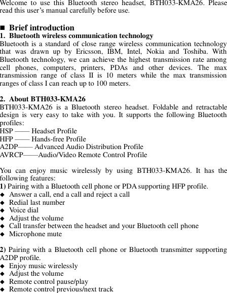 Welcome  to  use  this  Bluetooth  stereo  headset,  BTH033-KMA26.  Please read this user’s manual carefully before use.   Brief introduction 1. Bluetooth wireless communication technology Bluetooth is a  standard of close range wireless communication technology that  was  drawn  up  by  Ericsson,  IBM,  Intel,  Nokia  and  Toshiba.  With Bluetooth technology, we can achieve the highest transmission rate among cell  phones,  computers,  printers,  PDAs  and  other  devices.  The  max transmission  range  of  class  II  is  10  meters  while  the  max  transmission ranges of class I can reach up to 100 meters.  2. About BTH033-KMA26 BTH033-KMA26  is  a  Bluetooth  stereo  headset.  Foldable  and  retractable design  is  very  easy  to  take  with  you.  It  supports  the  following Bluetooth profiles: HSP —— Headset Profile HFP —— Hands-free Profile A2DP—— Advanced Audio Distribution Profile AVRCP——Audio/Video Remote Control Profile  You  can  enjoy  music  wirelessly  by  using  BTH033-KMA26.  It  has  the following features: 1) Pairing with a Bluetooth cell phone or PDA supporting HFP profile.  Answer a call, end a call and reject a call  Redial last number  Voice dial  Adjust the volume  Call transfer between the headset and your Bluetooth cell phone  Microphone mute  2) Pairing with a Bluetooth  cell phone or Bluetooth transmitter supporting A2DP profile.  Enjoy music wirelessly  Adjust the volume  Remote control pause/play  Remote control previous/next track     