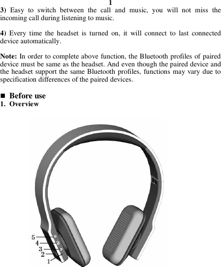 1 3) Easy  to  switch  between  the  call  and  music,  you  will  not  miss  the incoming call during listening to music.  4)  Every  time  the headset  is  turned  on,  it  will  connect  to  last  connected device automatically.  Note: In order to complete above function, the Bluetooth profiles of paired device must be same as the headset. And even though the paired device and the headset support the same Bluetooth profiles, functions may vary due to specification differences of the paired devices.   Before use 1. Overview                       