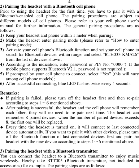 4 2) Pairing the headset with a Bluetooth cell phone Prior  to  using  the  headset  for  the  first  time,  you  have  to  pair  it  with  a Bluetooth-enabled  cell  phone.  The  pairing  procedures  are  subject  to different  models  of  cell  phones.  Please  refer  to  your  cell  phone  user’s manual  for  further  information.  The  general  pairing  procedures  are  as follows: 1) Keep your headset and phone within 1 meter when pairing; 2) Make  the  headset  enter  pairing  mode  (please  refer  to  “How  to  enter pairing mode); 3) Activate your cell phone’s Bluetooth function and set your cell phone to search for Bluetooth devices within range, and select “BTH033-KMA26” from the list of devices shown; 4) According to the  indication,  enter  password  or  PIN  No: “0000”( If the mobile phone supports Bluetooth V2.1, password is not required.); 5) If prompted by your cell phone to connect, select  “Yes” (this will vary among cell phone models); 6) After successful connecting, blue LED flashes twice every 4 seconds.  Remarks:    If  pairing  is  failed,  please  turn  off  the  headset  first  and  then  re-pair according to steps 1～6 mentioned above.  After pairing is successful, the headset and the cell phone will remember each  other,  they  will  no  need  to  re-pair  next  time.  The  headset  can remember 8 paired devices, when the number of paired devices exceeds 8, the first one will be replaced.  Every  time  the headset  is  turned  on,  it  will  connect  to  last  connected device automatically. If you want to pair it with other devices, please turn off  the  Bluetooth  function  of  last  connected  devices  first  and pair  the headset with the new device according to steps 1～6 mentioned above.  3) Pairing the headset with a Bluetooth transmitter You  can  connect  the  headset  to  a  Bluetooth  transmitter  to  enjoy  music wirelessly.  Hereby  take  BTT005  (Bluetooth  transmitter,  not  included  in accessories) for example. The pairing steps are as follows:       