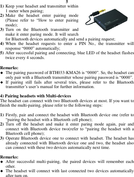 5 1) Keep your headset and transmitter within 1 meter when pairing; 2) Make  the  headset  enter  pairing  mode (Please  refer  to  “How  to  enter  pairing mode); 3) Turn  on  the  Bluetooth  transmitter  and make it enter paring mode. It will search for Bluetooth devices automatically and send a pairing request; 4) When  the  headset  requests  to  enter  a  PIN  No.,  the  transmitter  will response “0000” automatically; 5) After successful pairing and connecting, blue LED of the headset flashes twice every 4 seconds.  Remarks:    The pairing password of BTH033-KMA26 is “0000”. So, the headset can only pair with a Bluetooth transmitter whose pairing password is “0000”.  If  pairing  still  fails  after  several  tries,  please  refer  to  the  Bluetooth transmitter’s user’s manual for further information.  4) Pairing headsets with Multi-devices   The headset can connect with two Bluetooth devices at most. If you want to finish the multi-pairing, please refer to the following steps:  1) Firstly, pair and connect the headset with Bluetooth device one (refer to “pairing the headset with a Bluetooth cell phone); 2) Turn  off  the  headset  and  make  it  enter  paring  mode  again,  pair  and connect with  Bluetooth  device two(refer  to  “pairing  the  headset  with a Bluetooth cell phone); 3) Operate Bluetooth device one to connect with headset. The headset has already connected with Bluetooth device one and two, the headset also can connect with these two devices automatically next time.  Remarks:  After  successful  multi-pairing,  the  paired  devices  will  remember  each other.  The headset will connect with last connected two devices automatically after turn on.    