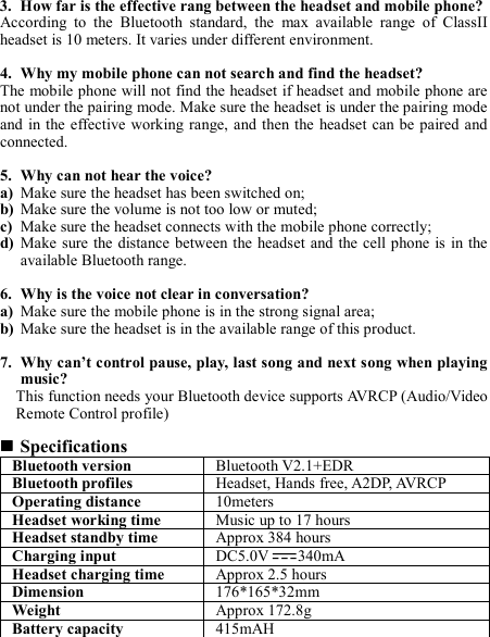 3. How far is the effective rang between the headset and mobile phone? According  to  the  Bluetooth  standard,  the  max  available  range  of  ClassII headset is 10 meters. It varies under different environment.  4. Why my mobile phone can not search and find the headset? The mobile phone will not find the headset if headset and mobile phone are not under the pairing mode. Make sure the headset is under the pairing mode and in the effective working range, and then the  headset  can be paired and connected.  5. Why can not hear the voice? a) Make sure the headset has been switched on; b) Make sure the volume is not too low or muted; c) Make sure the headset connects with the mobile phone correctly; d) Make  sure the distance between the headset  and the cell phone  is  in the available Bluetooth range.  6. Why is the voice not clear in conversation? a) Make sure the mobile phone is in the strong signal area; b) Make sure the headset is in the available range of this product.  7. Why can’t control pause, play, last song and next song when playing music? This function needs your Bluetooth device supports AVRCP (Audio/Video Remote Control profile)   Specifications Bluetooth version  Bluetooth V2.1+EDR Bluetooth profiles  Headset, Hands free, A2DP, AVRCP Operating distance  10meters Headset working time  Music up to 17 hours Headset standby time  Approx 384 hours Charging input  DC5.0V 340mA Headset charging time  Approx 2.5 hours Dimension  176*165*32mm Weight    Approx 172.8g Battery capacity  415mAH    