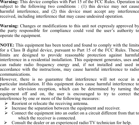 Warning: This device complies with Part 15 of the FCC Rules. Operation is subject  to  the  following  two  conditions  :  (1)  this  device  may  not  cause harmful  interference,  and  (2)  this  device  must  accept  any  interference received, including interference that may cause undesired operation.  Warning: Changes or  modifications to this  unit not  expressly approved by the  party  responsible  for  compliance  could  void  the  user’s  authority  to operate the equipment.    NOTE: This equipment has been tested and found to comply with the limits for  a  Class  B  digital  device,  pursuant  to  Part  15  of  the  FCC  Rules.  These limits  are  designed  to  provide  reasonable  protection  against  harmful interference in a residential installation. This equipment generates, uses and can  radiate  radio  frequency  energy  and,  if  not  installed  and  used  in accordance  with  the  instructions,  may  cause  harmful  interference  to  radio communications. However,  there  is  no  guarantee  that  interference  will  not  occur  in  a particular  installation.  If this  equipment  does  cause  harmful interference  to radio  or  television  reception,  which  can  be  determined  by  turning  the equipment  off  and  on,  the  user  is  encouraged  to  try  to  correct  the interference by one or more of the following measures:  Reorient or relocate the receiving antenna.  Increase the separation between the equipment and receiver.  Connect the equipment into an outlet on a circuit different from that to which the receiver is connected.  Consult the dealer or an experienced radio/TV technician for help. 