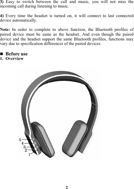 3) Easy  to  switch  between  the  call  and  music,  you  will  not  miss  the incoming call during listening to music.  4)  Every  time  the  headset  is  turned  on,  it  will  connect  to  last  connected device automatically.  Note:  In  order  to  complete  to  above  function,  the  Bluetooth  profiles  of paired  device  must  be  same  as  the  headset.  And  even  though  the  paired device and the  headset  support  the same  Bluetooth  profiles,  functions  may vary due to specification differences of the paired devices.   Before use 1. Overview                       2 
