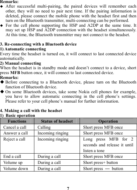 Remarks:  After  successful  multi-pairing,  the  paired  devices  will  remember  each other, they  will  no  need  to  pair  next  time.  If  the  pairing  information  is deleted, please connect the  mobile phone with the headset first and then turn on the Bluetooth transmitter, multi-connecting can be performed.  For  the  cell  phone  supporting  the  HSP  and  A2DP  at  the  same  time.  It may set up HSP and A2DP connection with the  headset simultaneously. At this time, the Bluetooth transmitter may not connect to the headset.  3. Re-connecting with a Bluetooth device 1) Automatic connecting Every time the headset is turned on, it will connect to last connected device automatically. 2) Manual connecting When the headset is in standby mode and doesn’t connect to a device, short press MFB button once, it will connect to last connected device. Remarks:  Before  connecting  to  a  Bluetooth  device,  please  turn  on  the  Bluetooth function of Bluetooth device.  On  some  Bluetooth  devices,  take  some  Nokia  cell phones  for  example, you  have  to  allow  automatic  connecting  in  the  cell  phone’s  settings. Please refer to your cell phone’s manual for further information.  4. Making a call with the headset 1) Basic operation Functions  Status of headset  Operation Cancel a call  Calling    Short press MFB once Answer a call  Incoming ringing  Short press MFB once Reject a call  Incoming ringing  Long  press  MFB  for  2 seconds  and  release  it  until listen a tone End a call  During a call  Short press MFB once Volume up  During a call  Short press+ button Volume down  During a call  Short press  —  button  7 