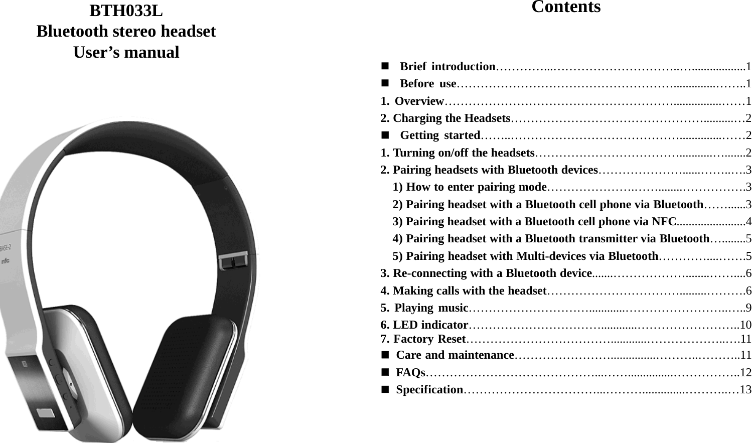   BTH033L Bluetooth stereo headset User’s manual                               Contents    Brief introduction…………...…………………………..…..................1  Before use………………………………………………..............……..1 1. Overview…………………………………………………................……1 2. Charging the Headsets…………………………………………..........…2  Getting started……..……………………………………..............……2 1. Turning on/off the headsets………………………………...........….......2 2. Pairing headsets with Bluetooth devices…………………......……..….3     1) How to enter pairing mode………………….……........…………….3     2) Pairing headset with a Bluetooth cell phone via Bluetooth……......3     3) Pairing headset with a Bluetooth cell phone via NFC.......................4     4) Pairing headset with a Bluetooth transmitter via Bluetooth…........5     5) Pairing headset with Multi-devices via Bluetooth…………....…….5 3. Re-connecting with a Bluetooth device.......………………........……....6 4. Making calls with the headset…………………………….........……….6 5. Playing music…………………………............……………………..…..9 6. LED indicator……………………………............……………………..10 7. Factory Reset………………………………............………………..….11  Care and maintenance……………………...............………..………..11  FAQs……………………………………...……...............……………..12  Specification……………………………...………..............………..…13         