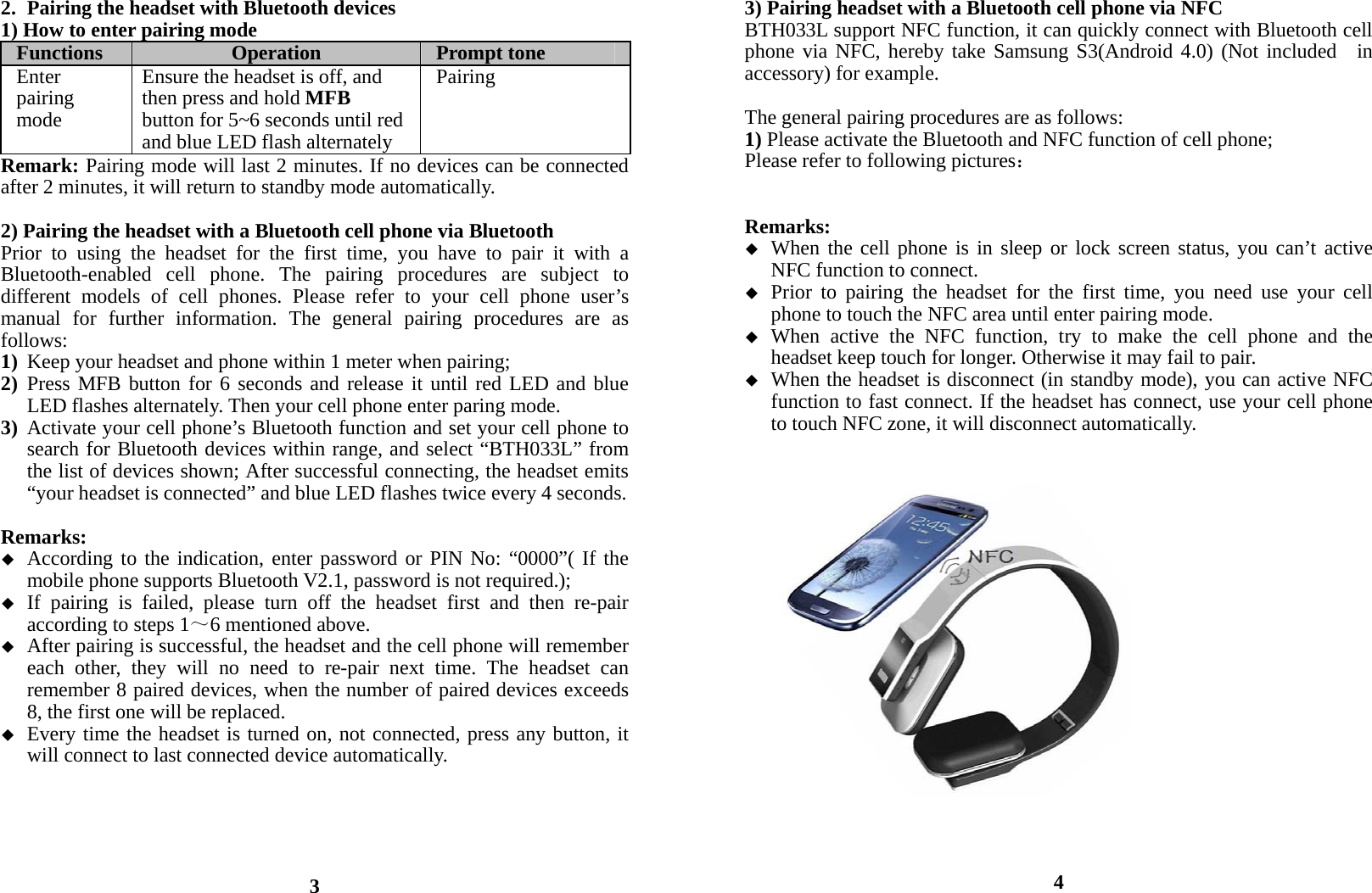 2. Pairing the headset with Bluetooth devices 1) How to enter pairing mode Functions  Operation  Prompt tone Enter pairing mode Ensure the headset is off, and then press and hold MFB button for 5~6 seconds until red and blue LED flash alternatelyPairingRemark: Pairing mode will last 2 minutes. If no devices can be connected after 2 minutes, it will return to standby mode automatically.  2) Pairing the headset with a Bluetooth cell phone via Bluetooth   Prior to using the headset for the first time, you have to pair it with a Bluetooth-enabled cell phone. The pairing procedures are subject to different models of cell phones. Please refer to your cell phone user’s manual for further information. The general pairing procedures are as follows: 1) Keep your headset and phone within 1 meter when pairing; 2) Press MFB button for 6 seconds and release it until red LED and blue LED flashes alternately. Then your cell phone enter paring mode. 3) Activate your cell phone’s Bluetooth function and set your cell phone to search for Bluetooth devices within range, and select “BTH033L” from the list of devices shown; After successful connecting, the headset emits “your headset is connected” and blue LED flashes twice every 4 seconds.  Remarks:   According to the indication, enter password or PIN No: “0000”( If the mobile phone supports Bluetooth V2.1, password is not required.);  If pairing is failed, please turn off the headset first and then re-pair according to steps 1～6 mentioned above.  After pairing is successful, the headset and the cell phone will remember each other, they will no need to re-pair next time. The headset can remember 8 paired devices, when the number of paired devices exceeds 8, the first one will be replaced.  Every time the headset is turned on, not connected, press any button, it will connect to last connected device automatically.        3 3) Pairing headset with a Bluetooth cell phone via NFC BTH033L support NFC function, it can quickly connect with Bluetooth cell phone via NFC, hereby take Samsung S3(Android 4.0) (Not included  in  accessory) for example.  The general pairing procedures are as follows: 1) Please activate the Bluetooth and NFC function of cell phone; Please refer to following pictures：   Remarks:  When the cell phone is in sleep or lock screen status, you can’t active NFC function to connect.  Prior to pairing the headset for the first time, you need use your cell phone to touch the NFC area until enter pairing mode.  When active the NFC function, try to make the cell phone and the headset keep touch for longer. Otherwise it may fail to pair.  When the headset is disconnect (in standby mode), you can active NFC function to fast connect. If the headset has connect, use your cell phone to touch NFC zone, it will disconnect automatically.                     4 