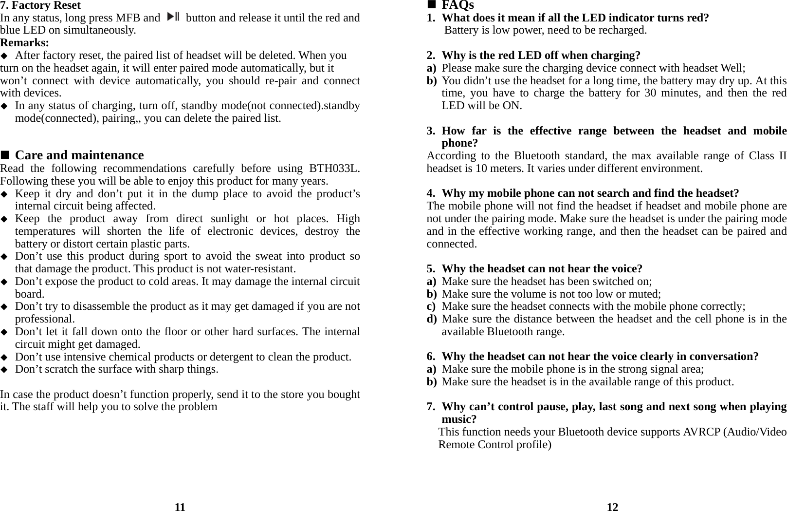 7. Factory Reset In any status, long press MFB and    button and release it until the red and blue LED on simultaneously. Remarks:  After factory reset, the paired list of headset will be deleted. When you   turn on the headset again, it will enter paired mode automatically, but it     won’t connect with device automatically, you should re-pair and connect with devices.    In any status of charging, turn off, standby mode(not connected).standby mode(connected), pairing,, you can delete the paired list.    Care and maintenance Read the following recommendations carefully before using BTH033L. Following these you will be able to enjoy this product for many years.  Keep it dry and don’t put it in the dump place to avoid the product’s internal circuit being affected.  Keep the product away from direct sunlight or hot places. High temperatures will shorten the life of electronic devices, destroy the battery or distort certain plastic parts.  Don’t use this product during sport to avoid the sweat into product so that damage the product. This product is not water-resistant.  Don’t expose the product to cold areas. It may damage the internal circuit board.  Don’t try to disassemble the product as it may get damaged if you are not professional.  Don’t let it fall down onto the floor or other hard surfaces. The internal circuit might get damaged.  Don’t use intensive chemical products or detergent to clean the product.  Don’t scratch the surface with sharp things.  In case the product doesn’t function properly, send it to the store you bought it. The staff will help you to solve the problem        11  FAQs 1. What does it mean if all the LED indicator turns red? Battery is low power, need to be recharged.  2. Why is the red LED off when charging? a) Please make sure the charging device connect with headset Well; b) You didn’t use the headset for a long time, the battery may dry up. At this time, you have to charge the battery for 30 minutes, and then the red LED will be ON.  3. How far is the effective range between the headset and mobile phone? According to the Bluetooth standard, the max available range of Class II headset is 10 meters. It varies under different environment.  4. Why my mobile phone can not search and find the headset? The mobile phone will not find the headset if headset and mobile phone are not under the pairing mode. Make sure the headset is under the pairing mode and in the effective working range, and then the headset can be paired and connected.  5. Why the headset can not hear the voice? a) Make sure the headset has been switched on; b) Make sure the volume is not too low or muted; c) Make sure the headset connects with the mobile phone correctly; d) Make sure the distance between the headset and the cell phone is in the available Bluetooth range.  6. Why the headset can not hear the voice clearly in conversation? a) Make sure the mobile phone is in the strong signal area; b) Make sure the headset is in the available range of this product.  7. Why can’t control pause, play, last song and next song when playing music? This function needs your Bluetooth device supports AVRCP (Audio/Video Remote Control profile)     12 