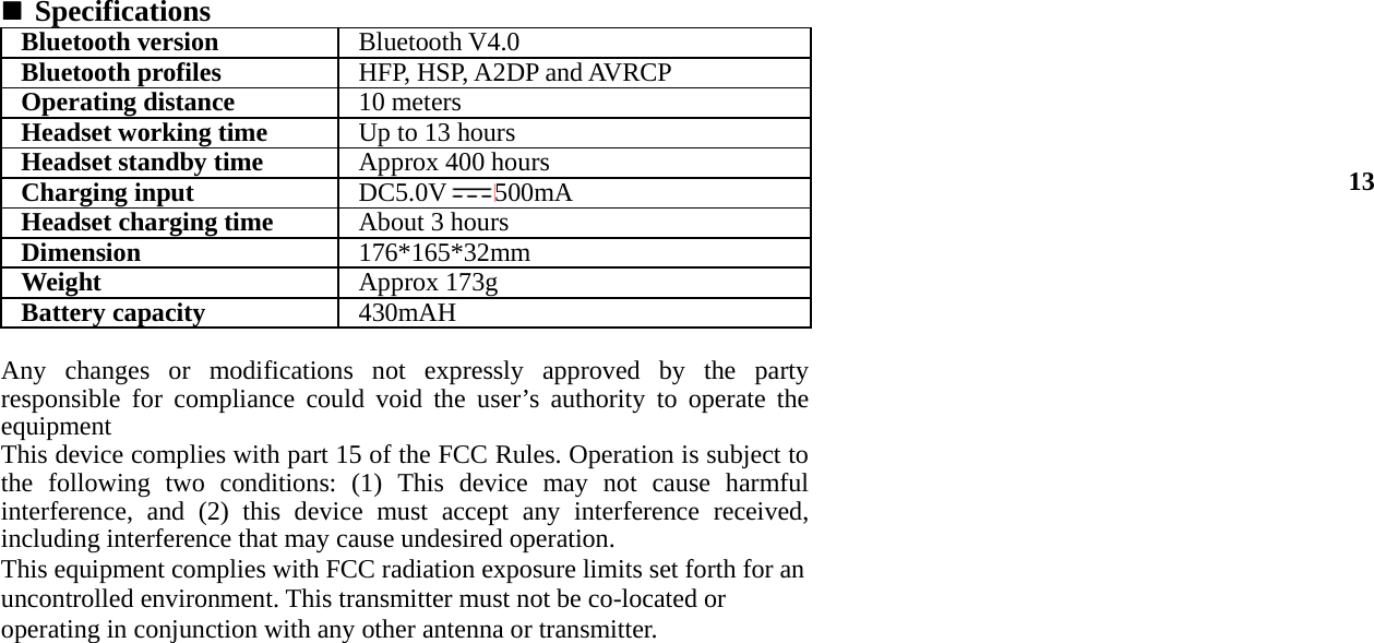  Specifications Bluetooth version Bluetooth V4.0Bluetooth profiles HFP, HSP, A2DP and AVRCPOperating distance 10 meters Headset working time Up to 13 hoursHeadset standby time Approx 400 hoursCharging input DC5.0V 500mAHeadset charging time About 3 hoursDimension  176*165*32mmWeight   Approx 173gBattery capacity430mAH  Any changes or modifications not expressly approved by the party responsible for compliance could void the user’s authority to operate the  equipment This device complies with part 15 of the FCC Rules. Operation is subject to the following two conditions: (1) This device may not cause harmful interference, and (2) this device must accept any interference received, including interference that may cause undesired operation. This equipment complies with FCC radiation exposure limits set forth for an uncontrolled environment. This transmitter must not be co-located or operating in conjunction with any other antenna or transmitter.                         13 