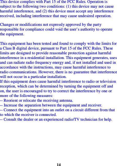 This device complies with Part 15 of the FCC Rules. Operation is subject to the following two conditions: (1) this device may not cause harmful interference, and (2) this device must accept any interference received, including interference that may cause undesired operation.  Changes or modifications not expressly approved by the party responsible for compliance could void the user’s authority to operate the equipment.  This equipment has been tested and found to comply with the limits for a Class B digital device, pursuant to Part 15 of the FCC Rules. These limits are designed to provide reasonable protection against harmful interference in a residential installation. This equipment generates, uses and can radiate radio frequency energy and, if not installed and used in accordance with the instructions, may cause harmful interference to radio communications. However, there is no guarantee that interference will not occur in a particular installation. If this equipment does cause harmful interference to radio or television reception, which can be determined by turning the equipment off and on, the user is encouraged to try to correct the interference by one or more of the following measures: -- Reorient or relocate the receiving antenna. -- Increase the separation between the equipment and receiver. -- Connect the equipment into an outlet on a circuit different from that to which the receiver is connected. -- Consult the dealer or an experienced radio/TV technician for help.           14 