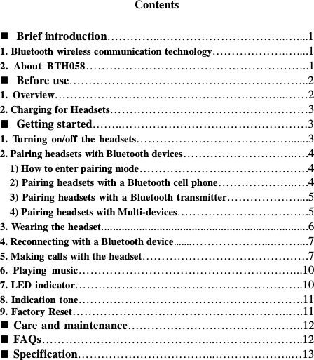 Contents   Brief introduction…………...…………………………..…....1 1. Bluetooth wireless communication technology……………….…....1 2.  About  BTH058………………………………………………...1  Before use……………………………………………………..2 1.  Overview…………………………………………………...……2 2. Charging for Headsets……………………………………………3  Getting started……..…………………………………………3 1.  Turning  on/off  the  headsets………………………………….......3 2. Pairing headsets with Bluetooth devices………………………..….4     1) How to enter pairing mode………………….………………….4     2) Pairing headsets with a Bluetooth cell phone………………..….4     3) Pairing headsets with  a Bluetooth transmitter………………....5     4) Pairing headsets with Multi-devices…………………………….5 3. Wearing the headset.......................................................................6 4. Reconnecting with a Bluetooth device.......………………....……....7 5. Making calls with the headset…………………………………….7 6.  Playing  music…………………………………………….…...10 7. LED indicator…………………………………………………..10 8. Indication tone………………………………………………….11 9. Factory Reset………………………………………………..….11  Care and maintenance……………………………..………..12  FAQs……………………………………...…………………..12  Specification……………………………...………………..…13        