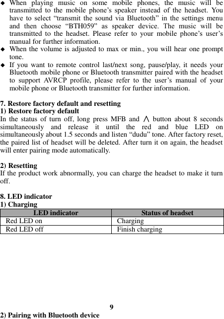  When  playing  music  on  some  mobile  phones,  the  music  will  be transmitted  to  the  mobile  phone’s  speaker  instead  of  the  headset.  You have  to  select  “transmit  the  sound  via  Bluetooth”  in  the  settings  menu and  then  choose  “BTH059”  as  speaker  device.  The  music  will  be transmitted  to  the  headset.  Please  refer  to  your  mobile  phone’s  user’s manual for further information.  When the volume is adjusted to max or min., you will hear one prompt tone.  If you  want  to remote control  last/next song, pause/play, it  needs your Bluetooth mobile phone or Bluetooth transmitter paired with the headset to  support  AVRCP  profile,  please  refer  to  the  user’s  manual  of  your mobile phone or Bluetooth transmitter for further information.  7. Restore factory default and resetting 1) Restore factory default In  the status  of  turn  off,  long  press  MFB and  ∧  button  about 8  seconds simultaneously  and  release  it  until  the  red  and  blue  LED  on   simultaneously about 1.5 seconds and listen “dudu” tone. After factory reset, the paired list of headset will be deleted. After turn it on again, the headset will enter pairing mode automatically.  2) Resetting   If the product work abnormally, you can charge the headset to make it turn off.    8. LED indicator 1) Charging LED indicator Status of headset Red LED on Charging   Red LED off Finish charging          9 2) Pairing with Bluetooth device 