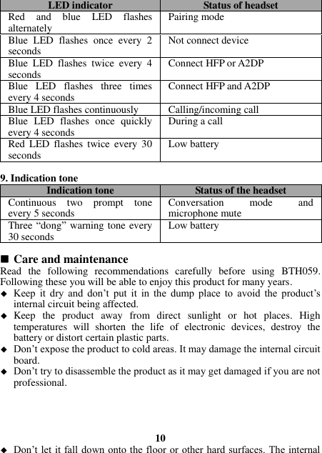 LED indicator Status of headset Red  and  blue  LED  flashes alternately Pairing mode Blue  LED  flashes  once  every  2 seconds Not connect device Blue  LED  flashes  twice  every  4 seconds Connect HFP or A2DP Blue  LED  flashes  three  times every 4 seconds Connect HFP and A2DP Blue LED flashes continuously Calling/incoming call Blue  LED  flashes  once  quickly every 4 seconds During a call Red  LED  flashes  twice  every  30 seconds Low battery  9. Indication tone Indication tone Status of the headset Continuous  two  prompt  tone every 5 seconds Conversation  mode  and microphone mute Three “dong” warning tone every 30 seconds Low battery   Care and maintenance Read  the  following  recommendations  carefully  before  using  BTH059. Following these you will be able to enjoy this product for many years.  Keep  it  dry  and  don’t  put  it  in  the  dump  place  to  avoid  the  product’s internal circuit being affected.  Keep  the  product  away  from  direct  sunlight  or  hot  places.  High temperatures  will  shorten  the  life  of  electronic  devices,  destroy  the battery or distort certain plastic parts.  Don’t expose the product to cold areas. It may damage the internal circuit board.  Don’t try to disassemble the product as it may get damaged if you are not professional.     10  Don’t let it fall down onto the floor or other hard surfaces. The internal 