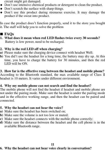 circuit might get damaged.  Don’t use intensive chemical products or detergent to clean the product.  Don’t scratch the surface with sharp things.  Don’t  use  this  product  during  strenuous  exercise.  It  may  damage  the product if the sweat into product.  In case the product does’t function properly, send it to the store you bought it. The staff will help you to solve the problem   FAQs 1. What does it mean when red LED flashes twice every 30 seconds? Battery is low power, need to be recharged.  2. Why is the red LED off when charging? a) Please make sure the charging device connect with headset Well; b) You did’t use the headset for a long time, the battery may dry up. At this time,  you  have  to  charge the  battery for  30  minutes, and  then  the  red LED will be ON.  3. How far is the effective rang between the headset and mobile phone? According to  the  Bluetooth standard,  the  max  available  range of  Class  II headset is 10 meters. It varies under different environment.  4. Why my mobile phone can not search and find the headset? The mobile phone will not find the headset if headset and mobile phone are not under the pairing mode. Make sure the headset is under the pairing mode and in the effective working range, and then the headset can be paired and connected.  5. Why the headset can not hear the voice? a) Make sure the headset has been switched on; b) Make sure the volume is not too low or muted; c) Make sure the headset connects with the mobile phone correctly; d) Make sure the distance between the headset and the cell phone is in the available Bluetooth range.     11 6. Why the headset can not hear voice clearly in conversation? 