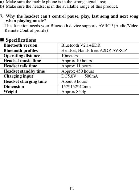 a) Make sure the mobile phone is in the strong signal area; b) Make sure the headset is in the available range of this product.  7. Why the headset can’t  control pause,  play, last song and next song when playing music? This function needs your Bluetooth device supports AVRCP (Audio/Video Remote Control profile)   Specifications Bluetooth version Bluetooth V2.1+EDR Bluetooth profiles Headset, Hands free, A2DP, AVRCP Operating distance 10meters Headset music time Approx 10 hours Headset talk time Approx 11 hours Headset standby time Approx 450 hours Charging input DC5.0V 500mA Headset charging time About 3 hours Dimension 157*152*42mm Weight   Approx 85.4g                      12 