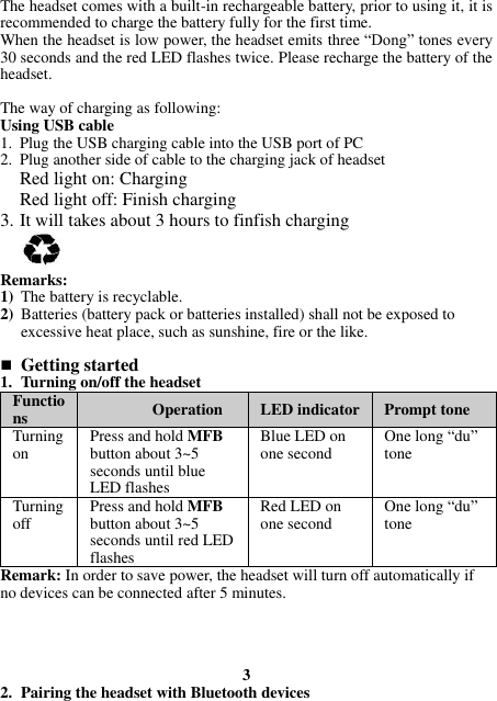 The headset comes with a built-in rechargeable battery, prior to using it, it is recommended to charge the battery fully for the first time. When the headset is low power, the headset emits three “Dong” tones every 30 seconds and the red LED flashes twice. Please recharge the battery of the headset.   The way of charging as following: Using USB cable 1. Plug the USB charging cable into the USB port of PC 2. Plug another side of cable to the charging jack of headset Red light on: Charging Red light off: Finish charging 3. It will takes about 3 hours to finfish charging   Remarks: 1) The battery is recyclable.   2) Batteries (battery pack or batteries installed) shall not be exposed to excessive heat place, such as sunshine, fire or the like.   Getting started 1. Turning on/off the headset Functions Operation LED indicator Prompt tone Turning on Press and hold MFB button about 3~5 seconds until blue LED flashes Blue LED on one second One long “du” tone Turning off Press and hold MFB button about 3~5 seconds until red LED flashes Red LED on one second One long “du” tone Remark: In order to save power, the headset will turn off automatically if no devices can be connected after 5 minutes.    3 2. Pairing the headset with Bluetooth devices 