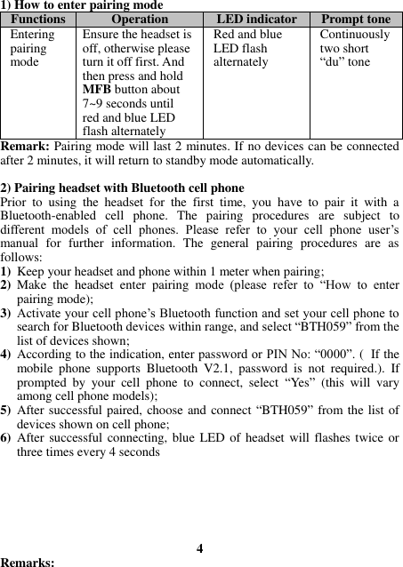 1) How to enter pairing mode Functions Operation LED indicator Prompt tone Entering pairing mode Ensure the headset is off, otherwise please turn it off first. And then press and hold MFB button about 7~9 seconds until red and blue LED flash alternately Red and blue LED flash alternately Continuously two short “du” tone Remark: Pairing mode will last 2 minutes. If no devices can be connected after 2 minutes, it will return to standby mode automatically.  2) Pairing headset with Bluetooth cell phone Prior  to  using  the  headset  for  the  first  time,  you  have  to  pair  it  with  a Bluetooth-enabled  cell  phone.  The  pairing  procedures  are  subject  to different  models  of  cell  phones.  Please  refer  to  your  cell  phone  user’s manual  for  further  information.  The  general  pairing  procedures  are  as follows: 1) Keep your headset and phone within 1 meter when pairing; 2) Make  the  headset  enter  pairing  mode  (please  refer  to  “How  to  enter pairing mode); 3) Activate your cell phone’s Bluetooth function and set your cell phone to search for Bluetooth devices within range, and select “BTH059” from the list of devices shown; 4) According to the indication, enter password or PIN No: “0000”. ( If the mobile  phone  supports  Bluetooth  V2.1,  password  is  not  required.).  If prompted  by  your  cell  phone  to  connect,  select  “Yes”  (this  will  vary among cell phone models); 5) After successful paired, choose and connect “BTH059” from the list of devices shown on cell phone; 6) After successful connecting, blue LED of headset will flashes twice or three times every 4 seconds         4 Remarks:   