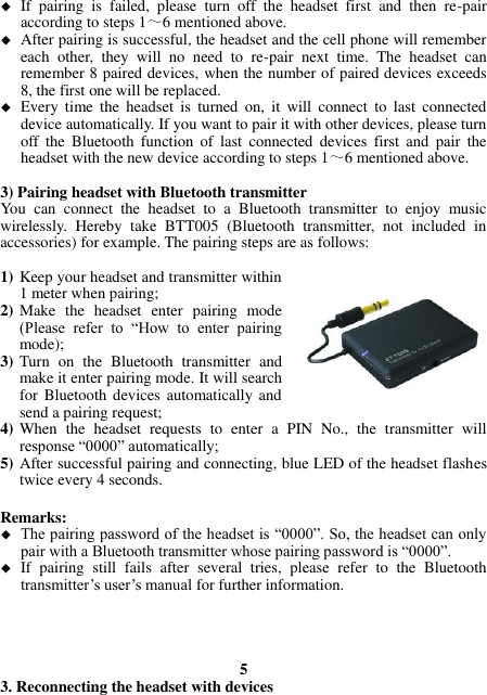  If  pairing  is  failed,  please  turn  off  the  headset  first  and  then  re-pair according to steps 1～6 mentioned above.  After pairing is successful, the headset and the cell phone will remember each  other,  they  will  no  need  to  re-pair  next  time.  The  headset  can remember 8 paired devices, when the number of paired devices exceeds 8, the first one will be replaced.  Every  time  the  headset  is  turned  on,  it  will  connect  to  last  connected device automatically. If you want to pair it with other devices, please turn off  the  Bluetooth  function  of  last  connected  devices  first  and  pair  the headset with the new device according to steps 1～6 mentioned above.  3) Pairing headset with Bluetooth transmitter You  can  connect  the  headset  to  a  Bluetooth  transmitter  to  enjoy  music wirelessly.  Hereby  take  BTT005  (Bluetooth  transmitter,  not  included  in accessories) for example. The pairing steps are as follows:  1) Keep your headset and transmitter within 1 meter when pairing; 2) Make  the  headset  enter  pairing  mode (Please  refer  to  “How  to  enter  pairing mode); 3) Turn  on  the  Bluetooth  transmitter  and make it enter pairing mode. It will search for  Bluetooth  devices  automatically and send a pairing request; 4) When  the  headset  requests  to  enter  a  PIN  No.,  the  transmitter  will response “0000” automatically; 5) After successful pairing and connecting, blue LED of the headset flashes twice every 4 seconds.  Remarks:    The pairing password of the headset is “0000”. So, the headset can only pair with a Bluetooth transmitter whose pairing password is “0000”.  If  pairing  still  fails  after  several  tries,  please  refer  to  the  Bluetooth transmitter’s user’s manual for further information.     5 3. Reconnecting the headset with devices 