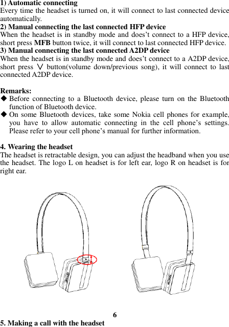 1) Automatic connecting Every time the headset is turned on, it will connect to last connected device automatically. 2) Manual connecting the last connected HFP device When the headset is in standby mode and does’t connect to  a HFP device, short press MFB button twice, it will connect to last connected HFP device. 3) Manual connecting the last connected A2DP device When the headset is in standby mode and does’t connect to a A2DP device, short  press  ∨ button(volume down/previous song),  it will  connect to  last connected A2DP device.  Remarks:  Before  connecting  to  a  Bluetooth  device,  please  turn  on  the  Bluetooth function of Bluetooth device.  On some Bluetooth devices, take some Nokia cell phones for example, you  have  to  allow  automatic  connecting  in  the  cell  phone’s  settings. Please refer to your cell phone’s manual for further information.  4. Wearing the headset The headset is retractable design, you can adjust the headband when you use the headset. The logo L on headset is for left ear, logo R on headset is for right ear.                    6 5. Making a call with the headset 