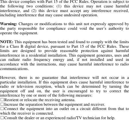  This device complies with Part 15 of the FCC Rules. Operation is subject to the  following  two  conditions:  (1)  this  device  may  not  cause  harmful interference,  and  (2)  this  device  must  accept  any  interference  received, including interference that may cause undesired operation.  Warning: Changes or modifications to this unit not expressly approved by the  party  responsible  for  compliance  could  void  the  user’s  authority  to operate the equipment.  NOTE: This equipment has been tested and found to comply with the limits for a Class  B digital device,  pursuant to Part 15  of the FCC Rules.  These limits  are  designed  to  provide  reasonable  protection  against  harmful interference in a residential installation. This equipment generates, uses and can  radiate  radio  frequency  energy  and,  if  not  installed  and  used  in accordance  with  the  instructions,  may  cause  harmful  interference  to radio communications.  However,  there  is  no  guarantee  that  interference  will  not  occur  in  a particular installation. If this equipment does cause harmful interference to radio  or  television  reception,  which  can  be  determined  by  turning  the equipment  off  and  on,  the  user  is  encouraged  to  try  to  correct  the interference by one or more of the following measures: □Reorient or relocate the receiving antenna. □Increase the separation between the equipment and receiver. □Connect  the equipment  into  an  outlet on a  circuit  different  from  that  to which the receiver is connected. □Consult the dealer or an experienced radio/TV technician for help. 