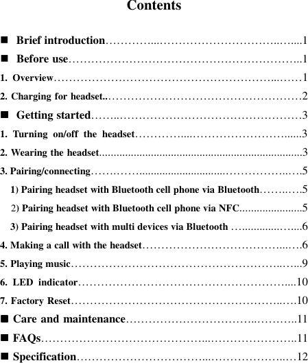   Contents   Brief introduction…………...…………………………..…....1  Before use……………………………………………………..1 1.  Overview…………………………………………………...……1 2. Charging for headset..……………………………………………2  Getting started……..…………………………………………3 1.  Turning  on/off  the  headset…………....……………………......3 2. Wearing the headset.......................................................................3 3. Pairing/connecting…….……..............................……………..….5     1) Pairing headset with Bluetooth cell phone via Bluetooth……..….5    2) Pairing headset with Bluetooth cell phone via NFC......................5     3) Pairing headset with multi devices via Bluetooth ….............…....6 4. Making a call with the headset………………………………...….6 5. Playing music………………………………………………..…...9 6.  LED  indicator………………………………………………....10 7. Factory Reset………………………………………………..….10  Care and maintenance……………………………..………..11  FAQs……………………………………...…………………..11  Specification……………………………...………………..…12     