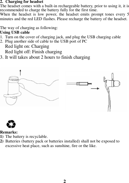 2. Charging for headset The headset comes with a built-in rechargeable battery, prior to using it, it is recommended to charge the battery fully for the first time. When  the  headset  is  low  power,  the  headset  emits  prompt  tones  every  5 minutes and the red LED flashes. Please recharge the battery of the headset.  The way of charging as following: Using USB cable 1. Turn on the cover of charging jack, and plug the USB charging cable 2. Plug another side of cable to the USB port of PC Red light on: Charging Red light off: Finish charging 3. It will takes about 2 hours to finish charging              Remarks: 1) The battery is recyclable.   2) Batteries (battery pack or batteries installed) shall not be exposed to excessive heat place, such as sunshine, fire or the like.        2 