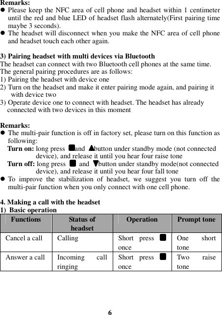 Remarks:  Please keep the NFC area of cell phone and headset within 1 centimeter until the red and blue LED of headset flash alternately(First pairing time maybe 3 seconds).  The headset will disconnect when you make the NFC area of cell phone and headset touch each other again.  3) Pairing headset with multi devices via Bluetooth The headset can connect with two Bluetooth cell phones at the same time.   The general pairing procedures are as follows: 1) Pairing the headset with device one 2) Turn on the headset and make it enter pairing mode again, and pairing it           with device two 3) Operate device one to connect with headset. The headset has already       connected with two devices in this moment  Remarks:  The multi-pair function is off in factory set, please turn on this function as following:     Turn on: long press  and  button under standby mode (not connected                           device), and release it until you hear four raise tone     Turn off: long press   and  button under standby mode(not connected                          device), and release it until you hear four fall tone  To  improve  the  stabilization  of  headset,  we  suggest  you  turn  off  the multi-pair function when you only connect with one cell phone.  4. Making a call with the headset 1) Basic operation Functions Status of headset Operation Prompt tone Cancel a call  Calling    Short  press  once One  short tone Answer a call Incoming  call ringing Short  press   once Two  raise tone     6 