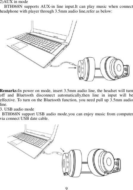 2)AUX in mode   BTH068N  supports  AUX-in  line  input.It  can play  music when  connect headphone with player through 3.5mm audio line,refer as below:                 Remarks:In power on mode, insert 3.5mm audio line, the headset will turn off  and  Bluetooth  disconnect  automatically,then  line  in  input  will  be effective. To turn on the Bluetooth function, you need pull up 3.5mm audio line.   3. USB audio mode   BTH068N support USB audio mode,you can enjoy music from computer   via connect USB date cable.               9 