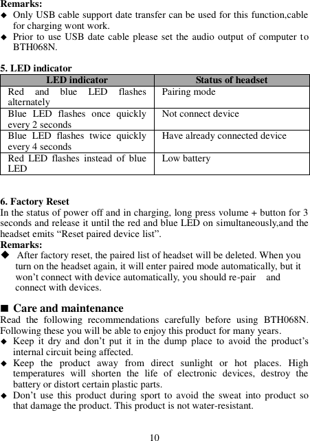 Remarks:  Only USB cable support date transfer can be used for this function,cable for charging wont work.  Prior to use USB date cable please set the audio output of computer to BTH068N.  5. LED indicator LED indicator Status of headset Red  and  blue  LED  flashes alternately Pairing mode Blue  LED  flashes  once  quickly every 2 seconds Not connect device Blue  LED  flashes  twice  quickly every 4 seconds Have already connected device Red  LED  flashes  instead  of  blue LED Low battery   6. Factory Reset In the status of power off and in charging, long press volume + button for 3 seconds and release it until the red and blue LED on simultaneously,and the headset emits “Reset paired device list”. Remarks:  After factory reset, the paired list of headset will be deleted. When you         turn on the headset again, it will enter paired mode automatically, but it           won’t connect with device automatically, you should re-pair    and         connect with devices.        Care and maintenance Read  the  following  recommendations  carefully  before  using  BTH068N. Following these you will be able to enjoy this product for many years.  Keep  it  dry  and  don’t  put  it  in  the  dump  place  to  avoid  the product’s internal circuit being affected.  Keep  the  product  away  from  direct  sunlight  or  hot  places.  High temperatures  will  shorten  the  life  of  electronic  devices,  destroy  the battery or distort certain plastic parts.  Don’t use this product during  sport  to  avoid the  sweat  into product so that damage the product. This product is not water-resistant.   10 