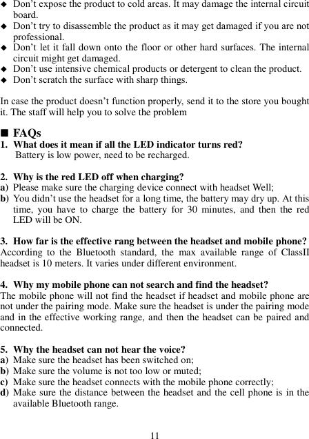  Don’t expose the product to cold areas. It may damage the internal circuit board.  Don’t try to disassemble the product as it may get damaged if you are not professional.  Don’t let it fall down onto the floor or other hard surfaces. The internal circuit might get damaged.  Don’t use intensive chemical products or detergent to clean the product.  Don’t scratch the surface with sharp things.  In case the product doesn’t function properly, send it to the store you bought it. The staff will help you to solve the problem   FAQs 1. What does it mean if all the LED indicator turns red? Battery is low power, need to be recharged.  2. Why is the red LED off when charging? a) Please make sure the charging device connect with headset Well; b) You didn’t use the headset for a long time, the battery may dry up. At this time,  you have  to  charge  the  battery  for  30  minutes,  and  then  the  red LED will be ON.  3. How far is the effective rang between the headset and mobile phone? According  to  the  Bluetooth  standard,  the  max  available  range  of  ClassII headset is 10 meters. It varies under different environment.  4. Why my mobile phone can not search and find the headset? The mobile phone will not find the headset if headset and mobile phone are not under the pairing mode. Make sure the headset is under the pairing mode and in the effective working range, and then the headset can be paired and connected.  5. Why the headset can not hear the voice? a) Make sure the headset has been switched on; b) Make sure the volume is not too low or muted; c) Make sure the headset connects with the mobile phone correctly; d) Make sure the distance between the headset and the cell phone is in the available Bluetooth range.   11 