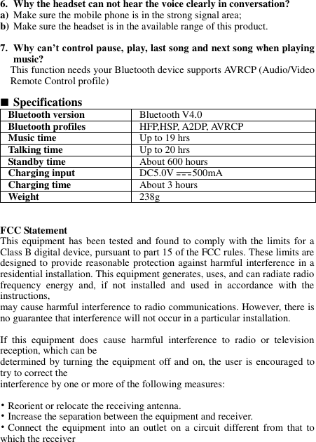 6. Why the headset can not hear the voice clearly in conversation? a) Make sure the mobile phone is in the strong signal area; b) Make sure the headset is in the available range of this product.  7. Why can’t control pause, play, last song and next song when playing music? This function needs your Bluetooth device supports AVRCP (Audio/Video Remote Control profile)   Specifications Bluetooth version Bluetooth V4.0 Bluetooth profiles HFP,HSP, A2DP, AVRCP Music time Up to 19 hrs Talking time   Up to 20 hrs Standby time About 600 hours Charging input DC5.0V 500mA Charging time About 3 hours Weight   238g   FCC Statement This equipment has been tested  and  found  to comply with the limits for a Class B digital device, pursuant to part 15 of the FCC rules. These limits are designed to provide reasonable protection against harmful interference in a residential installation. This equipment generates, uses, and can radiate radio frequency  energy  and,  if  not  installed  and  used  in  accordance  with  the instructions, may cause harmful interference to radio communications. However, there is no guarantee that interference will not occur in a particular installation.   If  this  equipment  does  cause  harmful  interference  to  radio  or  television reception, which can be determined by turning the equipment off and on, the  user is encouraged to try to correct the interference by one or more of the following measures:   • Reorient or relocate the receiving antenna. • Increase the separation between the equipment and receiver. • Connect  the equipment  into  an  outlet  on  a circuit  different  from  that to which the receiver 