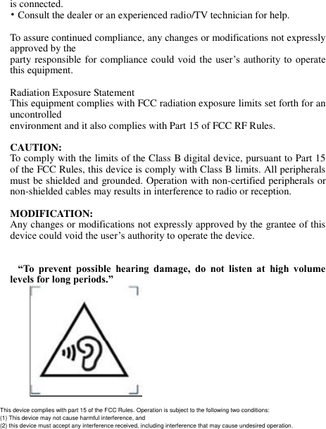 is connected. • Consult the dealer or an experienced radio/TV technician for help.   To assure continued compliance, any changes or modifications not expressly approved by the party responsible for compliance could  void the user’s authority to  operate this equipment.   Radiation Exposure Statement This equipment complies with FCC radiation exposure limits set forth for an uncontrolled environment and it also complies with Part 15 of FCC RF Rules.   CAUTION: To comply with the limits of the Class B digital device, pursuant to Part 15 of the FCC Rules, this device is comply with Class B limits. All peripherals must be shielded and grounded. Operation with non-certified peripherals or non-shielded cables may results in interference to radio or reception.   MODIFICATION: Any changes or modifications not expressly approved by the grantee of this device could void the user’s authority to operate the device.      “To  prevent  possible  hearing  damage,  do  not  listen  at  high  volume levels for long periods.”             This device complies with part 15 of the FCC Rules. Operation is subject to the following two conditions:(1) This device may not cause harmful interference, and (2) this device must accept any interference received, including interference that may cause undesired operation.