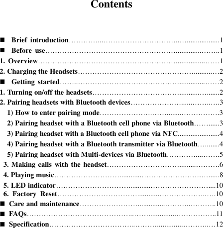  Contents    Brief  introduction…………...…………………………..…..................1  Before  use………………………………………………..............……..1 1.  Overview…………………………………………………................……1 2. Charging the Headsets…………………………………………..........…2  Getting  started……..……………………………………..............……2 1. Turning on/off the headsets………………………………...........….......2 2. Pairing headsets with Bluetooth devices…………………......……..….3   1) How to enter pairing mode………………….……........…………….3   2) Pairing headset with a Bluetooth cell phone via Bluetooth……......3   3) Pairing headset with a Bluetooth cell phone via NFC.......................4   4) Pairing headset with a Bluetooth transmitter via Bluetooth…........4   5) Pairing headset with Multi-devices via Bluetooth…………....…….5   3. Making calls with the headset………………………….........……….6   4. Playing music………………………............…………………….…......8   5. LED indicator…………………………............……………………....10   6.  Factory  Reset……………………………............………………..….10  Care and maintenance……………………...............………..………..10  FAQs……………………………………...……...............……………..11  Specification……………………………...………..............………..…12          