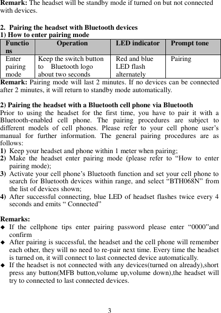 Remark: The headset will be standby mode if turned on but not connected with devices.  2. Pairing the headset with Bluetooth devices 1) How to enter pairing mode Functions Operation LED indicator Prompt tone   Enter pairing mode Keep the switch button to    Bluetooth logo about two seconds Red and blue LED flash alternately Pairing Remark: Pairing mode will last 2 minutes. If no devices can be connected after 2 minutes, it will return to standby mode automatically.  2) Pairing the headset with a Bluetooth cell phone via Bluetooth   Prior  to  using  the  headset  for  the  first  time,  you  have  to  pair  it  with  a Bluetooth-enabled  cell  phone.  The  pairing  procedures  are  subject  to different  models  of  cell  phones.  Please  refer  to  your  cell  phone  user’s manual  for  further  information.  The  general  pairing  procedures  are  as follows: 1) Keep your headset and phone within 1 meter when pairing; 2) Make  the  headset  enter  pairing  mode  (please  refer  to  “How  to  enter pairing mode); 3) Activate your cell phone’s Bluetooth function and set your cell phone to search for Bluetooth devices within range, and select “BTH068N”  from the list of devices shown; 4) After successful connecting, blue LED of headset flashes twice every 4 seconds and emits “ Connected”  Remarks:    If  the  cellphone  tips  enter  pairing  password  please  enter  “0000”and confirm  After pairing is successful, the headset and the cell phone will remember each other, they will no need to re-pair next time. Every time the headset is turned on, it will connect to last connected device automatically.    If the headset is not connected with any devices(turned on already),short press any button(MFB button,volume up,volume down),the headset will try to connected to last connected devices.    3 