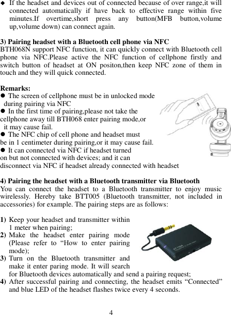  If the headset and devices out of connected because of over range,it will connected  automatically  if  have  back  to  effective  range  within  five minutes.If  overtime,short  press  any  button(MFB  button,volume up,volume down) can connect again.  3) Pairing headset with a Bluetooth cell phone via NFC BTH068N support NFC function, it can quickly connect with Bluetooth cell phone  via  NFC.Please  active  the  NFC  function  of  cellphone  firstly  and switch  button  of  headset  at  ON  positon,then  keep  NFC  zone  of  them  in touch and they will quick connected.  Remarks:  The screen of cellphone must be in unlocked mode   during pairing via NFC  In the first time of pairing,please not take the   cellphone away till BTH068 enter pairing mode,or   it may cause fail.  The NFC chip of cell phone and headset must   be in 1 centimeter during pairing,or it may cause fail.  It can connected via NFC if headset turned   on but not connected with devices; and it can   disconnect via NFC if headset already connected with headset  4) Pairing the headset with a Bluetooth transmitter via Bluetooth You  can  connect  the  headset  to  a  Bluetooth  transmitter  to  enjoy  music wirelessly.  Hereby  take  BTT005  (Bluetooth  transmitter,  not  included  in accessories) for example. The pairing steps are as follows:  1) Keep your headset and transmitter within 1 meter when pairing; 2) Make  the  headset  enter  pairing  mode (Please  refer  to  “How  to  enter  pairing mode); 3) Turn  on  the  Bluetooth  transmitter  and make it enter paring mode. It will search for Bluetooth devices automatically and send a pairing request; 4) After successful pairing and connecting, the headset emits “Connected” and blue LED of the headset flashes twice every 4 seconds.   4 