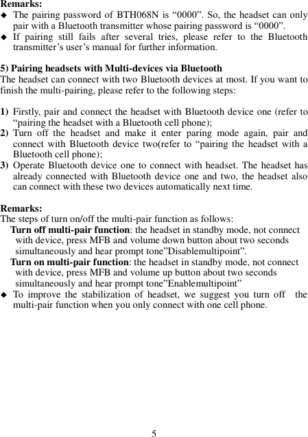 Remarks:    The pairing password of BTH068N is “0000”. So,  the headset can only pair with a Bluetooth transmitter whose pairing password is “0000”.  If  pairing  still  fails  after  several  tries,  please  refer  to  the  Bluetooth transmitter’s user’s manual for further information.  5) Pairing headsets with Multi-devices via Bluetooth The headset can connect with two Bluetooth devices at most. If you want to finish the multi-pairing, please refer to the following steps:  1) Firstly, pair and connect the headset with Bluetooth device one (refer to “pairing the headset with a Bluetooth cell phone); 2) Turn  off  the  headset  and  make  it  enter  paring  mode  again,  pair  and connect with  Bluetooth device two(refer  to  “pairing  the  headset  with  a Bluetooth cell phone); 3) Operate Bluetooth device one to connect with headset. The headset has already connected with Bluetooth device one and two, the headset  also can connect with these two devices automatically next time.  Remarks: The steps of turn on/off the multi-pair function as follows:   Turn off multi-pair function: the headset in standby mode, not connect           with device, press MFB and volume down button about two seconds           simultaneously and hear prompt tone”Disablemultipoint”. Turn on multi-pair function: the headset in standby mode, not connect       with device, press MFB and volume up button about two seconds     simultaneously and hear prompt tone”Enablemultipoint”  To  improve  the  stabilization  of  headset,  we  suggest  you  turn  off    the multi-pair function when you only connect with one cell phone.            5 