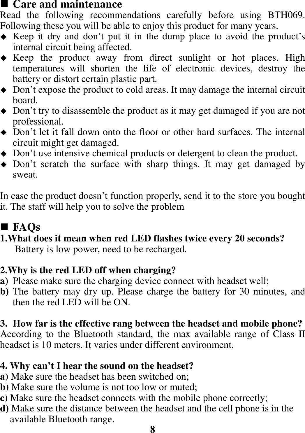  Care and maintenance Read the following recommendations carefully before using BTH069. Following these you will be able to enjoy this product for many years.  Keep it dry and don’t put it in the dump place to avoid the product’s internal circuit being affected.  Keep the product away from direct sunlight or hot places. High temperatures will shorten the life of electronic devices, destroy the battery or distort certain plastic part.  Don’t expose the product to cold areas. It may damage the internal circuit board.  Don’t try to disassemble the product as it may get damaged if you are not professional.  Don’t let it fall down onto the floor or other hard surfaces. The internal circuit might get damaged.  Don’t use intensive chemical products or detergent to clean the product.  Don’t scratch the surface with sharp things. It may get damaged by sweat.  In case the product doesn’t function properly, send it to the store you bought it. The staff will help you to solve the problem   FAQs 1.What does it mean when red LED flashes twice every 20 seconds? Battery is low power, need to be recharged.  2.Why is the red LED off when charging? a) Please make sure the charging device connect with headset well; b) The battery may dry up. Please charge the battery for 30 minutes, and then the red LED will be ON.  3. How far is the effective rang between the headset and mobile phone? According to the Bluetooth standard, the max available range of Class II headset is 10 meters. It varies under different environment.  4. Why can’t I hear the sound on the headset? a) Make sure the headset has been switched on; b) Make sure the volume is not too low or muted; c) Make sure the headset connects with the mobile phone correctly; d) Make sure the distance between the headset and the cell phone is in the       available Bluetooth range.  8 