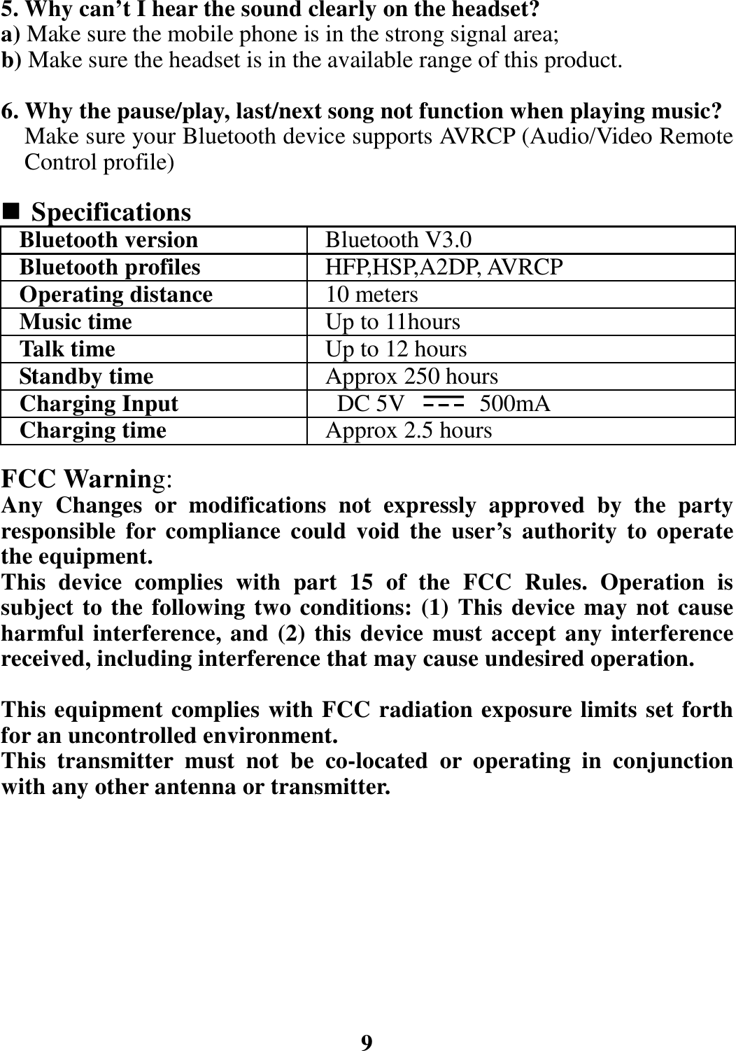 5. Why can’t I hear the sound clearly on the headset? a) Make sure the mobile phone is in the strong signal area; b) Make sure the headset is in the available range of this product.  6. Why the pause/play, last/next song not function when playing music? Make sure your Bluetooth device supports AVRCP (Audio/Video Remote Control profile)   Specifications Bluetooth version  Bluetooth V3.0Bluetooth profiles  HFP,HSP,A2DP, AVRCP Operating distance  10 metersMusic time  Up to 11hoursTalk time  Up to 12 hoursStandby time  Approx 250 hoursCharging Input DC 5V 500mA Charging time  Approx 2.5 hours FCC Warning: Any Changes or modifications not expressly approved by the party responsible for compliance could void the user’s authority to operate the equipment.   This device complies with part 15 of the FCC Rules. Operation is subject to the following two conditions: (1) This device may not cause harmful interference, and (2) this device must accept any interference received, including interference that may cause undesired operation.  This equipment complies with FCC radiation exposure limits set forth for an uncontrolled environment.     This transmitter must not be co-located or operating in conjunction with any other antenna or transmitter.                  9                                 