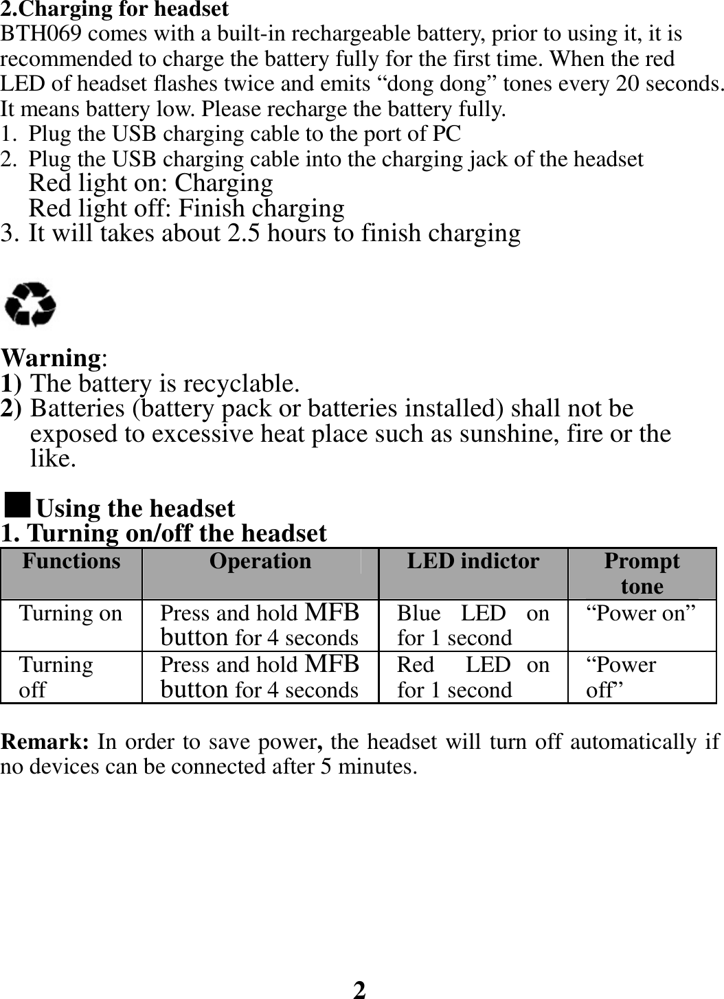 2.Charging for headset BTH069 comes with a built-in rechargeable battery, prior to using it, it is recommended to charge the battery fully for the first time. When the red LED of headset flashes twice and emits “dong dong” tones every 20 seconds. It means battery low. Please recharge the battery fully. 1. Plug the USB charging cable to the port of PC 2. Plug the USB charging cable into the charging jack of the headset Red light on: Charging Red light off: Finish charging 3. It will takes about 2.5 hours to finish charging     Warning: 1) The battery is recyclable. 2) Batteries (battery pack or batteries installed) shall not be exposed to excessive heat place such as sunshine, fire or the like.  ■Using the headset  1. Turning on/off the headset Functions  Operation LED indictor  Prompt tone Turning on  Press and hold MFB button for 4 seconds Blue LED on for 1 second  “Power on”Turning off  Press and hold MFB button for 4 seconds Red  LED on for 1 second“Power off” Remark: In order to save power, the headset will turn off automatically if no devices can be connected after 5 minutes.         2  