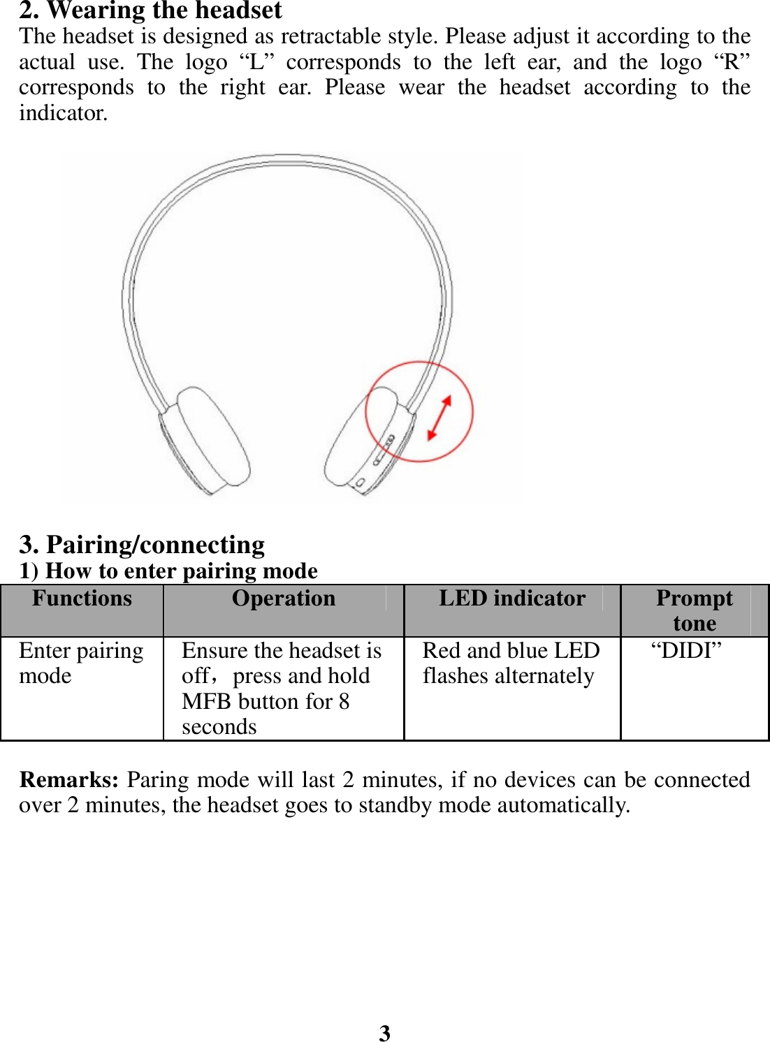 2. Wearing the headset The headset is designed as retractable style. Please adjust it according to the actual use. The logo “L” corresponds to the left ear, and the logo “R” corresponds to the right ear. Please wear the headset according to the indicator.                 3. Pairing/connecting 1) How to enter pairing mode Functions  Operation LED indicator  Prompt toneEnter pairing mode   Ensure the headset is off，press and hold MFB button for 8 seconds Red and blue LED flashes alternately  “DIDI” Remarks: Paring mode will last 2 minutes, if no devices can be connected over 2 minutes, the headset goes to standby mode automatically.         3 
