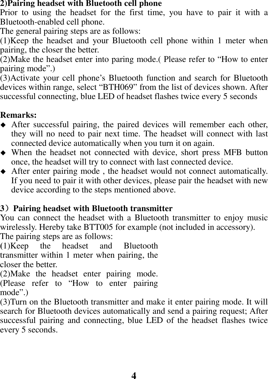 2)Pairing headset with Bluetooth cell phone Prior to using the headset for the first time, you have to pair it with a Bluetooth-enabled cell phone. The general pairing steps are as follows: (1)Keep the headset and your Bluetooth cell phone within 1 meter when pairing, the closer the better. (2)Make the headset enter into paring mode.( Please refer to “How to enter pairing mode”.) (3)Activate your cell phone’s Bluetooth function and search for Bluetooth devices within range, select “BTH069” from the list of devices shown. After successful connecting, blue LED of headset flashes twice every 5 seconds  Remarks:   After successful pairing, the paired devices will remember each other, they will no need to pair next time. The headset will connect with last connected device automatically when you turn it on again.  When the headset not connected with device, short press MFB button once, the headset will try to connect with last connected device.  After enter pairing mode , the headset would not connect automatically. If you need to pair it with other devices, please pair the headset with new device according to the steps mentioned above.  3）Pairing headset with Bluetooth transmitter You can connect the headset with a Bluetooth transmitter to enjoy music wirelessly. Hereby take BTT005 for example (not included in accessory).   The pairing steps are as follows: (1)Keep the headset and Bluetooth transmitter within 1 meter when pairing, the closer the better. (2)Make the headset enter pairing mode. (Please refer to “How to enter pairing mode”.) (3)Turn on the Bluetooth transmitter and make it enter pairing mode. It will search for Bluetooth devices automatically and send a pairing request; After successful pairing and connecting, blue LED of the headset flashes twice every 5 seconds.     4 