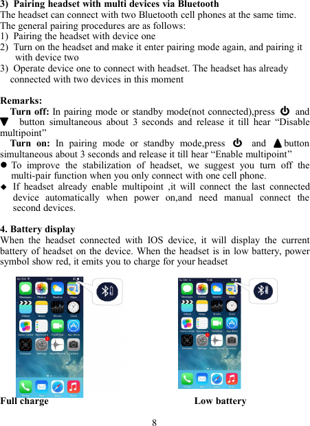 3) Pairing headset with multi devices via BluetoothThe headset can connect with two Bluetooth cell phones at the same time.The general pairing procedures are as follows:1) Pairing the headset with device one2) Turn on the headset and make it enter pairing mode again, and pairing itwith device two3) Operate device one to connect with headset. The headset has alreadyconnected with two devices in this momentRemarks:Turn off: In pairing mode or standby mode(not connected),press andbutton simultaneous about 3 seconds and release it till hear “Disablemultipoint”Turn on: In pairing mode or standby mode,press and buttonsimultaneous about 3 seconds and release it till hear “Enable multipoint”To improve the stabilization of headset, we suggest you turn off themulti-pair function when you only connect with one cell phone.If headset already enable multipoint ,it will connect the last connecteddevice automatically when power on,and need manual connect thesecond devices.4. Battery displayWhen the headset connected with IOS device, it will display the currentbattery of headset on the device. When the headset is in low battery, powersymbol show red, it emits you to charge for your headsetFull charge Low battery8