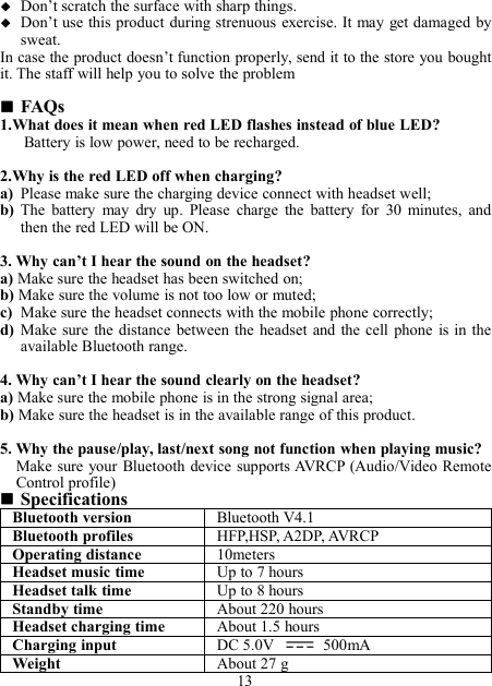 Don’t scratch the surface with sharp things.Don’t use this product during strenuous exercise. It may get damaged bysweat.In case the product doesn’t function properly, send it to the store you boughtit. The staff will help you to solve the problemFAQs1.What does it mean when red LED flashes instead of blue LED?Battery is low power, need to be recharged.2.Why is the red LED off when charging?a) Please make sure the charging device connect with headset well;b) The battery may dry up. Please charge the battery for 30 minutes, andthen the red LED will be ON.3. Why can’t I hear the sound on the headset?a) Make sure the headset has been switched on;b) Make sure the volume is not too low or muted;c) Make sure the headset connects with the mobile phone correctly;d) Make sure the distance between the headset and the cell phone is in theavailable Bluetooth range.4. Why can’t I hear the sound clearly on the headset?a) Make sure the mobile phone is in the strong signal area;b) Make sure the headset is in the available range of this product.5. Why the pause/play, last/next song not function when playing music?Make sure your Bluetooth device supports AVRCP (Audio/Video RemoteControl profile)SpecificationsBluetooth versionBluetooth V4.1Bluetooth profilesHFP,HSP, A2DP, AVRCPOperating distance10metersHeadset music timeUp to 7 hoursHeadset talk timeUp to 8 hoursStandby timeAbout 220 hoursHeadset charging timeAbout 1.5 hoursCharging inputDC 5.0V 500mAWeightAbout 27 g13