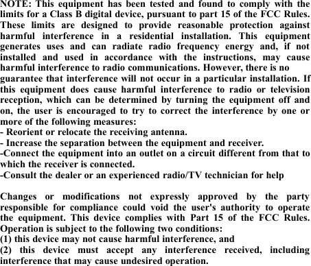 NOTE: This equipment has been tested and found to comply with thelimits for a Class B digital device, pursuant to part 15 of the FCC Rules.These limits are designed to provide reasonable protection againstharmful interference in a residential installation. This equipmentgenerates uses and can radiate radio frequency energy and, if notinstalled and used in accordance with the instructions, may causeharmful interference to radio communications. However, there is noguarantee that interference will not occur in a particular installation. Ifthis equipment does cause harmful interference to radio or televisionreception, which can be determined by turning the equipment off andon, the user is encouraged to try to correct the interference by one ormore of the following measures:- Reorient or relocate the receiving antenna.- Increase the separation between the equipment and receiver.-Connect the equipment into an outlet on a circuit different from that towhich the receiver is connected.-Consult the dealer or an experienced radio/TV technician for helpChanges or modifications not expressly approved by the partyresponsible for compliance could void the user&apos;s authority to operatethe equipment. This device complies with Part 15 of the FCC Rules.Operation is subject to the following two conditions:(1) this device may not cause harmful interference, and(2) this device must accept any interference received, includinginterference that may cause undesired operation.