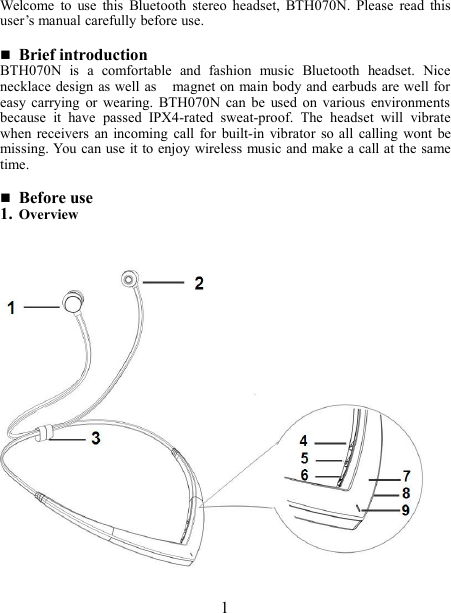 Welcome to use this Bluetooth stereo headset, BTH070N. Please read thisuser’s manual carefully before use.Brief introductionBTH070N is a comfortable and fashion music Bluetooth headset. Nicenecklace design as well as magnet on main body and earbuds are well foreasy carrying or wearing. BTH070N can be used on various environmentsbecause it have passed IPX4-rated sweat-proof. The headset will vibratewhen receivers an incoming call for built-in vibrator so all calling wont bemissing. You can use it to enjoy wireless music and make a call at the sametime.Before use1. Overview1