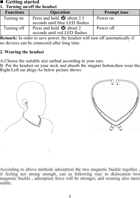 Getting started1. Turning on/off the headsetFunctionsOperationPrompt toneTurning onPress and hold about 2.5seconds until blue LED flashesPower onTurning offPress and hold about 2seconds until red LED flashesPower offRemark: In order to save power, the headset will turn off automatically ifno devices can be connected after long time.2. Wearing the headsetA.Choose the suitable size earbud according to your ears.B .Put the headset on your neck and absorb the magnet button,then wear theRight/Left ear plugs.As below picture shows:According to above methods adsorption the two magnetic buckle together ,if feeling not strong enough, can as following way to dislocation twomagnetic buckle , adsorption force will be stronger, and wearing also morestable.3