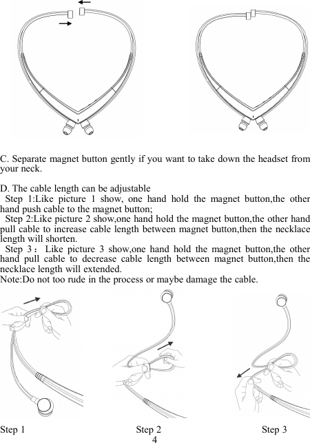 C. Separate magnet button gently if you want to take down the headset fromyour neck.D. The cable length can be adjustableStep 1:Like picture 1 show, one hand hold the magnet button,the otherhand push cable to the magnet button;Step 2:Like picture 2 show,one hand hold the magnet button,the other handpull cable to increase cable length between magnet button,then the necklacelength will shorten.Step 3 ：Like picture 3 show,one hand hold the magnet button,the otherhand pull cable to decrease cable length between magnet button,then thenecklace length will extended.Note:Do not too rude in the process or maybe damage the cable.Step 1 Step 2 Step 34